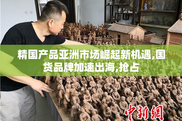 精国产品亚洲市场崛起新机遇,国货品牌加速出海,抢占