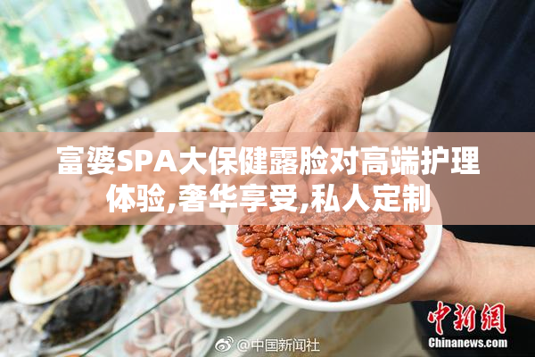 富婆SPA大保健露脸对高端护理体验,奢华享受,私人定制