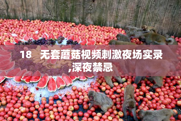 18   无套蘑菇视频刺激夜场实录,深夜禁忌