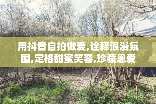 用抖音自拍做爱,诠释浪漫氛围,定格甜蜜笑容,珍藏恩爱