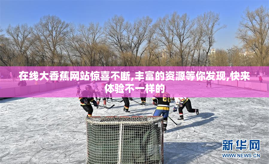 在线大香蕉网站惊喜不断,丰富的资源等你发现,快来体验不一样的