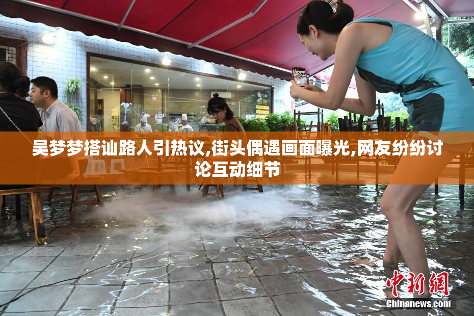 吴梦梦搭讪路人引热议,街头偶遇画面曝光,网友纷纷讨论互动细节