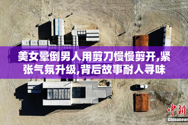 美女晕倒男人用剪刀慢慢剪开,紧张气氛升级,背后故事耐人寻味