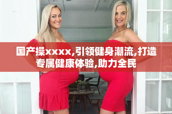 国产操xxxx,引领健身潮流,打造专属健康体验,助力全民