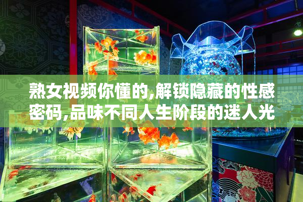 熟女视频你懂的,解锁隐藏的性感密码,品味不同人生阶段的迷人光彩