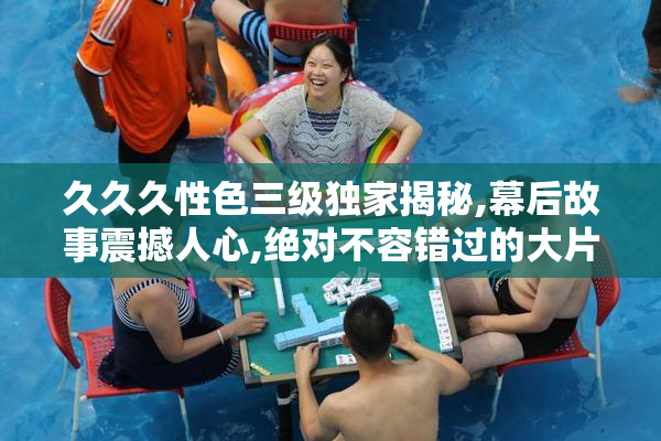 久久久性色三级独家揭秘,幕后故事震撼人心,绝对不容错过的大片