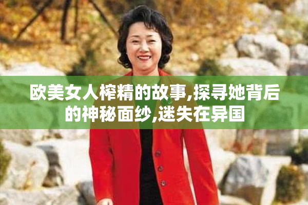 欧美女人榨精的故事,探寻她背后的神秘面纱,迷失在异国