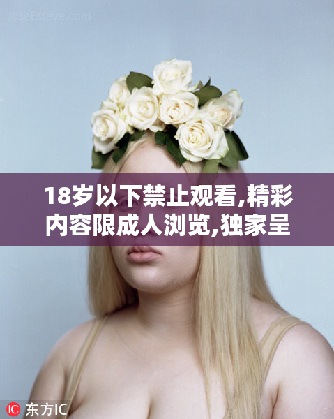 18岁以下禁止观看,精彩内容限成人浏览,独家呈现震撼