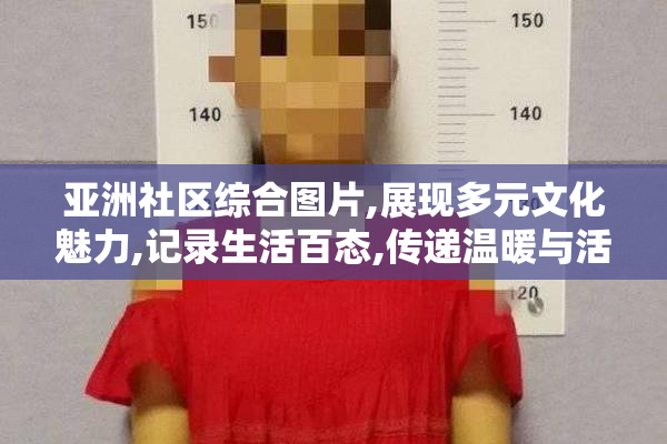 亚洲社区综合图片,展现多元文化魅力,记录生活百态,传递温暖与活力