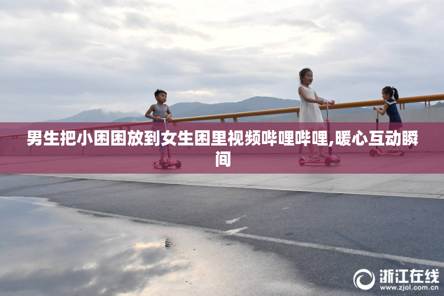 男生把小困困放到女生困里视频哔哩哔哩,暖心互动瞬间
