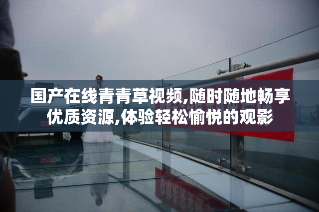国产在线青青草视频,随时随地畅享优质资源,体验轻松愉悦的观影