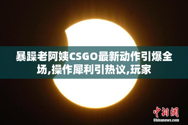 暴躁老阿姨CSGO最新动作引爆全场,操作犀利引热议,玩家