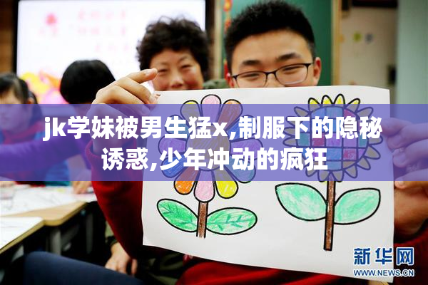 jk学妹被男生猛x,制服下的隐秘诱惑,少年冲动的疯狂