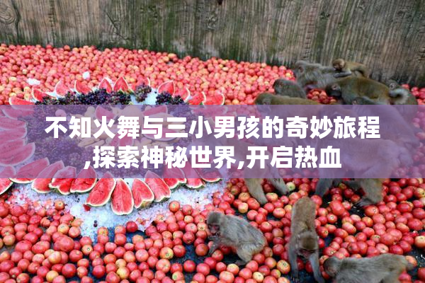 不知火舞与三小男孩的奇妙旅程,探索神秘世界,开启热血