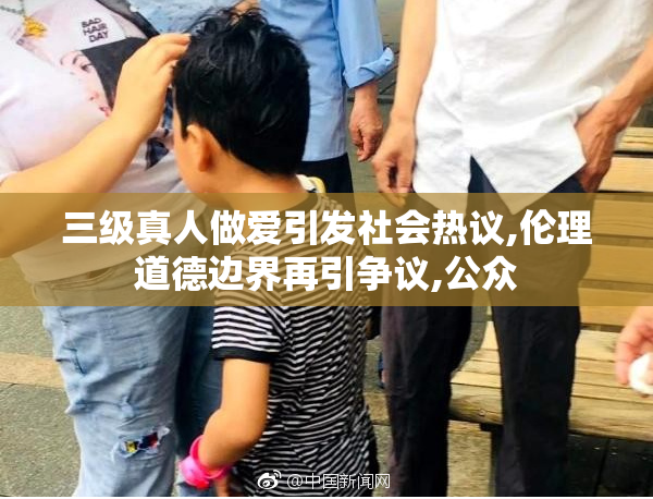 三级真人做爱引发社会热议,伦理道德边界再引争议,公众