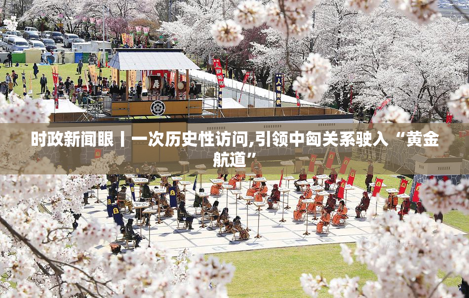 时政新闻眼丨一次历史性访问,引领中匈关系驶入“黄金航道”
