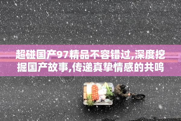 超碰国产97精品不容错过,深度挖掘国产故事,传递真挚情感的共鸣