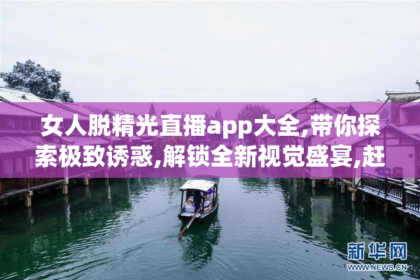 女人脱精光直播app大全,带你探索极致诱惑,解锁全新视觉盛宴,赶紧