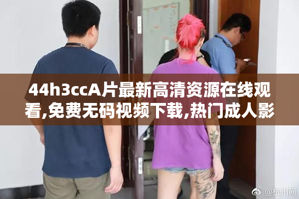 44h3ccA片最新高清资源在线观看,免费无码视频下载,热门成人影片推荐