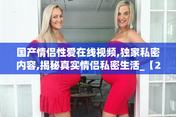 国产情侣性爱在线视频,独家私密内容,揭秘真实情侣私密生活_【2025