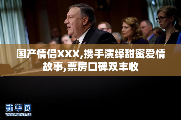 国产情侣XXX,携手演绎甜蜜爱情故事,票房口碑双丰收