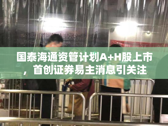 国泰海通资管计划A+H股上市，首创证券易主消息引关注