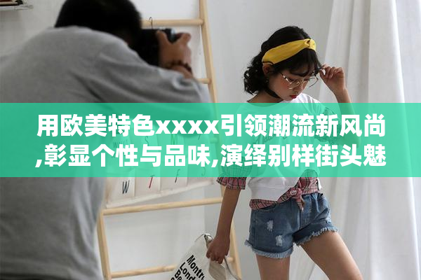 用欧美特色xxxx引领潮流新风尚,彰显个性与品味,演绎别样街头魅力