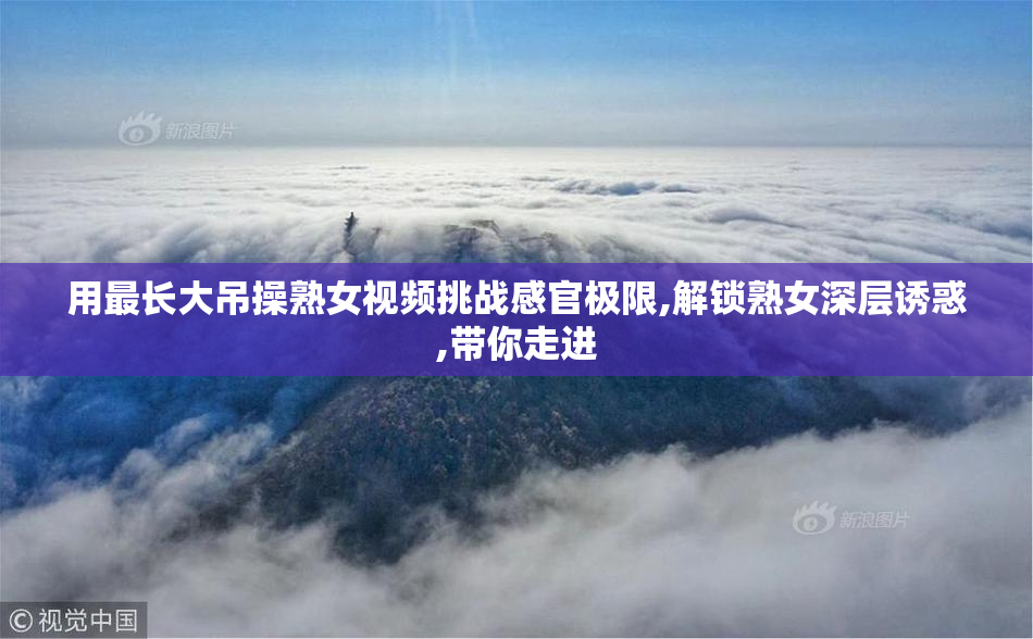 用最长大吊操熟女视频挑战感官极限,解锁熟女深层诱惑,带你走进
