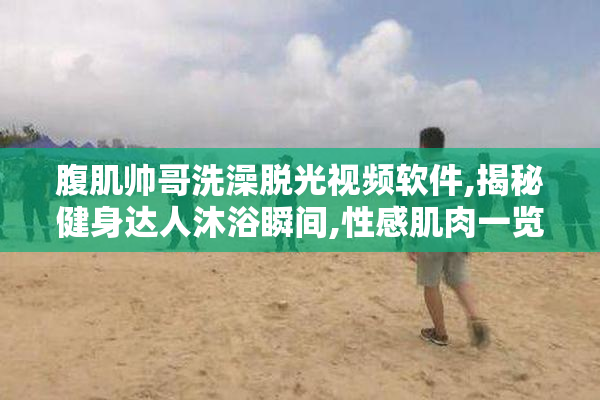 腹肌帅哥洗澡脱光视频软件,揭秘健身达人沐浴瞬间,性感肌肉一览无