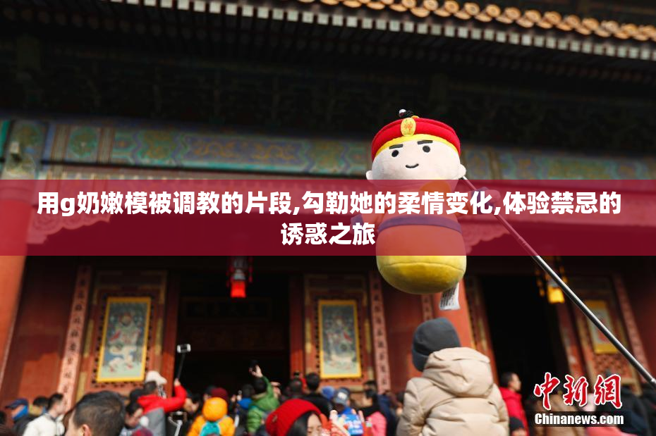 用g奶嫩模被调教的片段,勾勒她的柔情变化,体验禁忌的诱惑之旅