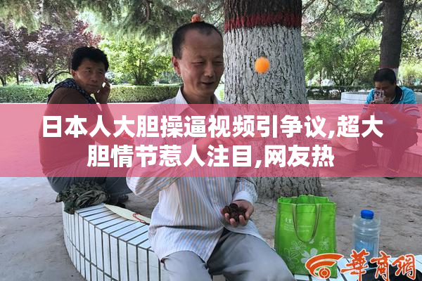 日本人大胆操逼视频引争议,超大胆情节惹人注目,网友热