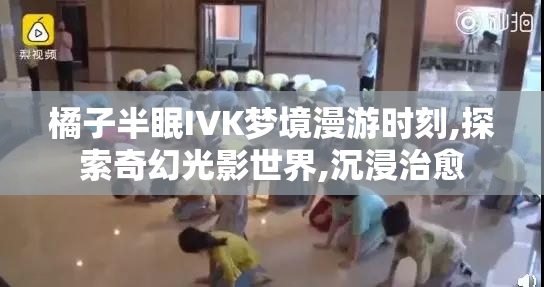 橘子半眠IVK梦境漫游时刻,探索奇幻光影世界,沉浸治愈
