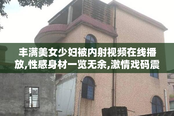 丰满美女少妇被内射视频在线播放,性感身材一览无余,激情戏码震撼