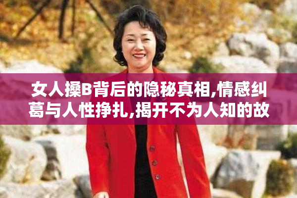 女人搡B背后的隐秘真相,情感纠葛与人性挣扎,揭开不为人知的故事