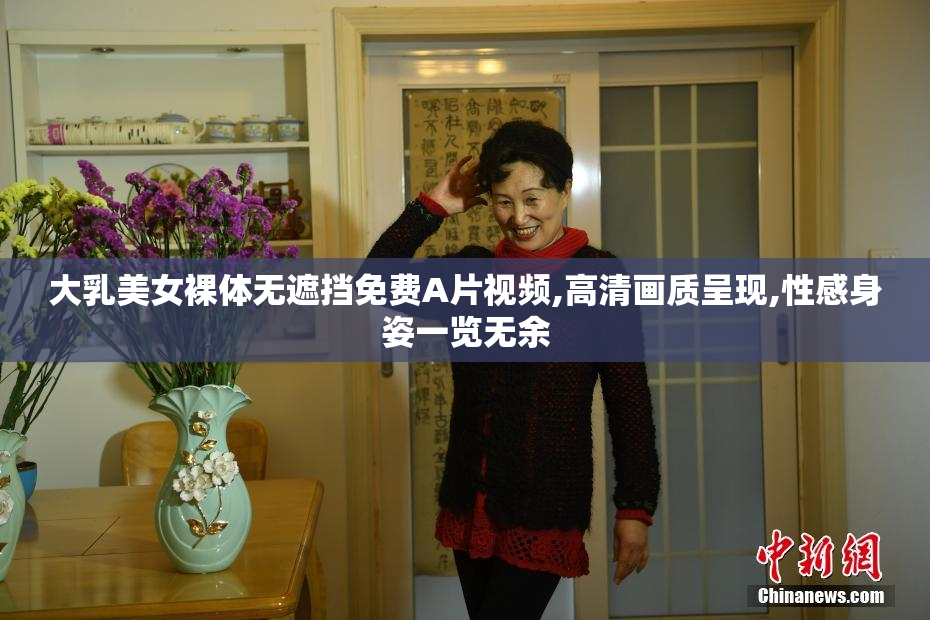 大乳美女裸体无遮挡免费A片视频,高清画质呈现,性感身姿一览无余