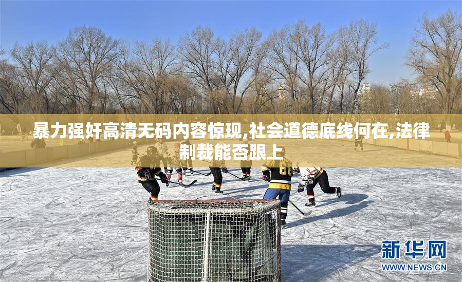 暴力强奸高清无码内容惊现,社会道德底线何在,法律制裁能否跟上
