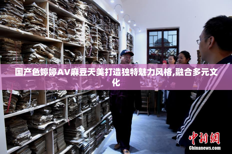 国产色婷婷AV麻豆天美打造独特魅力风格,融合多元文化
