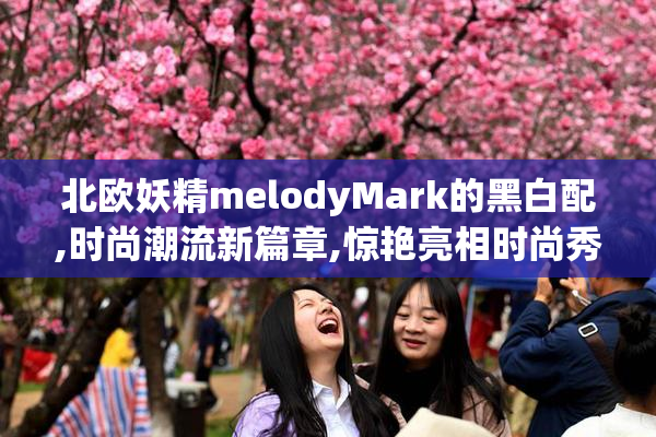 北欧妖精melodyMark的黑白配,时尚潮流新篇章,惊艳亮相时尚秀场