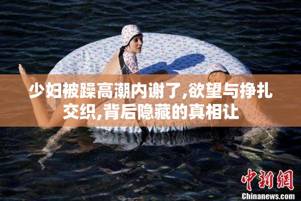 少妇被躁高潮内谢了,欲望与挣扎交织,背后隐藏的真相让