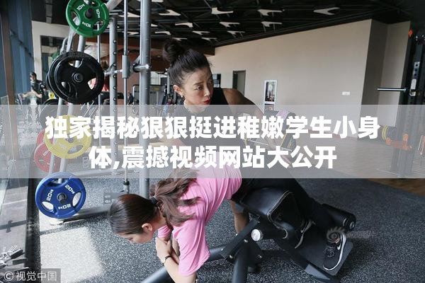 独家揭秘狠狠挺进稚嫩学生小身体,震撼视频网站大公开