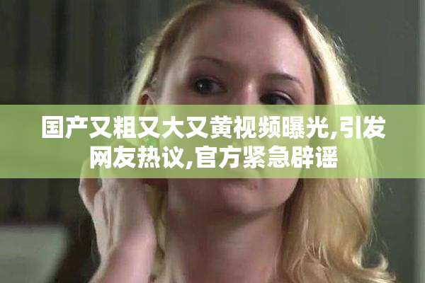 国产又粗又大又黄视频曝光,引发网友热议,官方紧急辟谣
