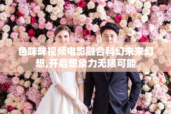 色咪咪视频电影融合科幻未来幻想,开启想象力无限可能