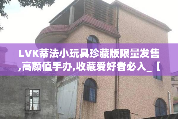 LVK蒂法小玩具珍藏版限量发售,高颜值手办,收藏爱好者必入_【2025