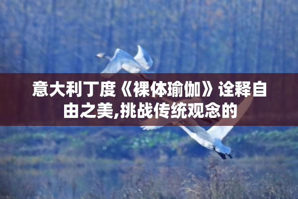 意大利丁度《裸体瑜伽》诠释自由之美,挑战传统观念的
