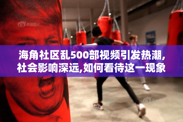海角社区乱500部视频引发热潮,社会影响深远,如何看待这一现象呢