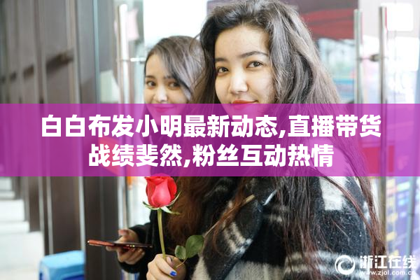 白白布发小明最新动态,直播带货战绩斐然,粉丝互动热情