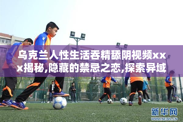乌克兰人性生活吞精舔阴视频xxx揭秘,隐藏的禁忌之恋,探索异域风情