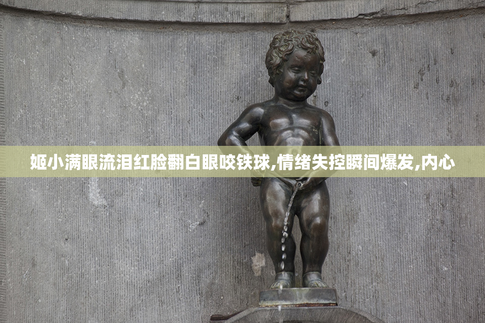 姬小满眼流泪红脸翻白眼咬铁球,情绪失控瞬间爆发,内心