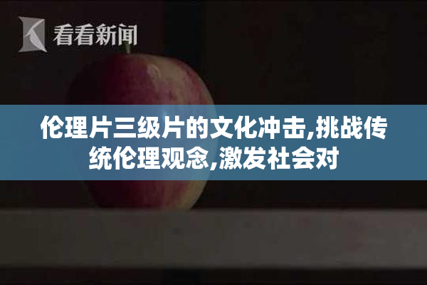 伦理片三级片的文化冲击,挑战传统伦理观念,激发社会对