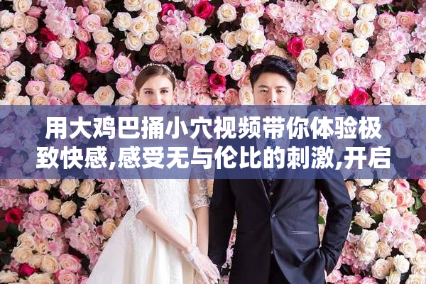 用大鸡巴捅小穴视频带你体验极致快感,感受无与伦比的刺激,开启你